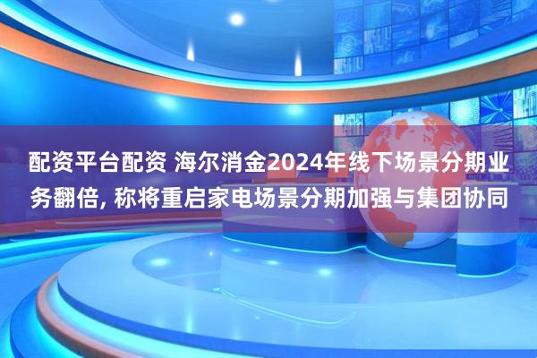 配资平台配资 海尔消金2024年线下场景分期业务翻倍, 称将重启家电场景分期加强与集团协同