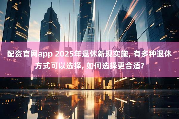 配资官网app 2025年退休新规实施, 有多种退休方式可以选择, 如何选择更合适?