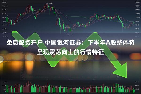免息配资开户 中国银河证券：下半年A股整体将呈现震荡向上的行情特征