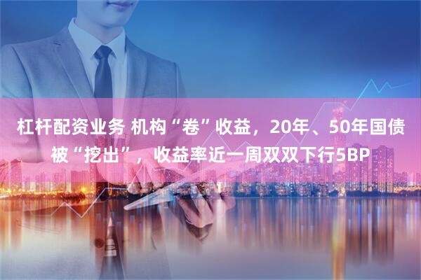 杠杆配资业务 机构“卷”收益，20年、50年国债被“挖出”，收益率近一周双双下行5BP