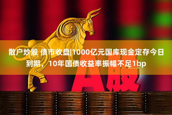 散户炒股 债市收盘|1000亿元国库现金定存今日到期，10年国债收益率振幅不足1bp