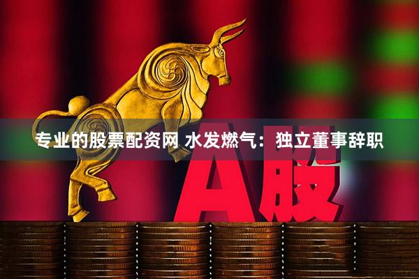 专业的股票配资网 水发燃气：独立董事辞职