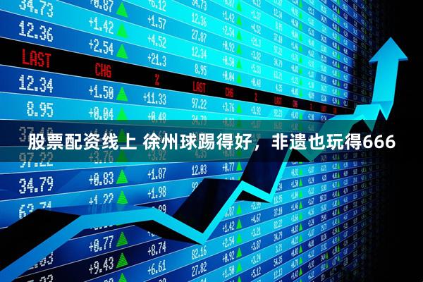 股票配资线上 徐州球踢得好，非遗也玩得666