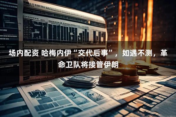 场内配资 哈梅内伊“交代后事”，如遇不测，革命卫队将接管伊朗