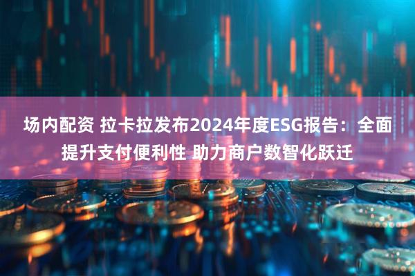 场内配资 拉卡拉发布2024年度ESG报告：全面提升支付便利性 助力商户数智化跃迁