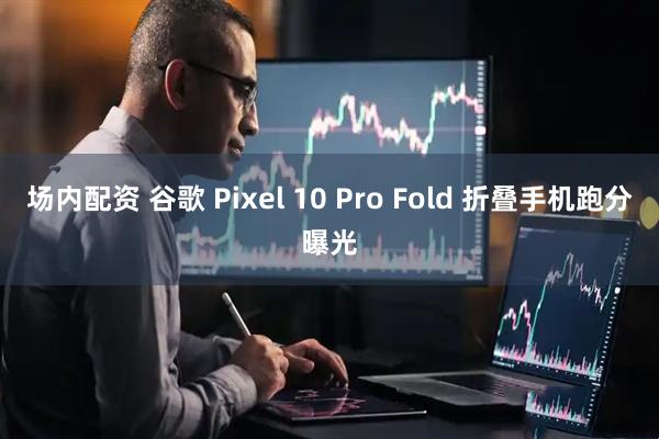 场内配资 谷歌 Pixel 10 Pro Fold 折叠手机跑分曝光