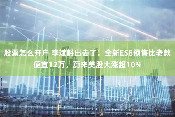 股票怎么开户 李斌豁出去了！全新ES8预售比老款便宜12万，蔚来美股大涨超10%