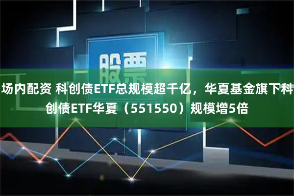场内配资 科创债ETF总规模超千亿，华夏基金旗下科创债ETF华夏（551550）规模增5倍