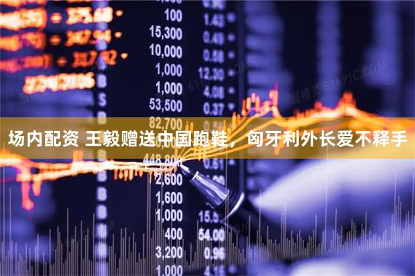 场内配资 王毅赠送中国跑鞋，匈牙利外长爱不释手