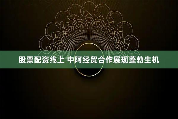 股票配资线上 中阿经贸合作展现蓬勃生机