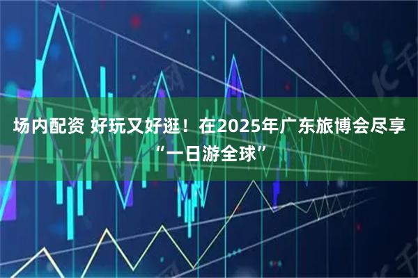 场内配资 好玩又好逛！在2025年广东旅博会尽享“一日游全球”