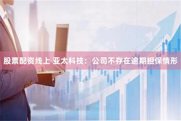 股票配资线上 亚太科技：公司不存在逾期担保情形