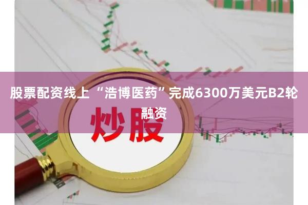 股票配资线上 “浩博医药”完成6300万美元B2轮融资