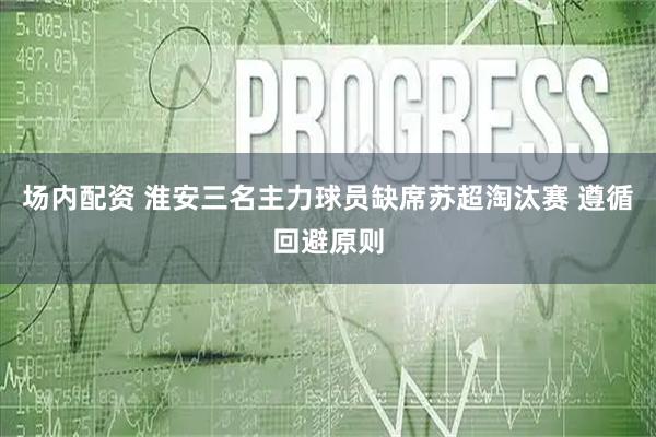 场内配资 淮安三名主力球员缺席苏超淘汰赛 遵循回避原则