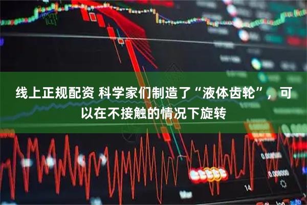 线上正规配资 科学家们制造了“液体齿轮”，可以在不接触的情况下旋转