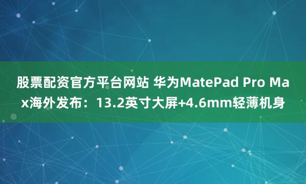 股票配资官方平台网站 华为MatePad Pro Max海外发布：13.2英寸大屏+4.6mm轻薄机身